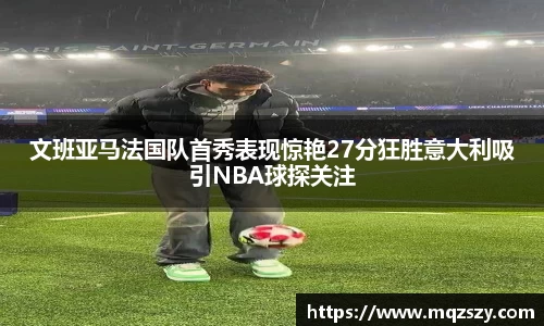 文班亚马法国队首秀表现惊艳27分狂胜意大利吸引NBA球探关注