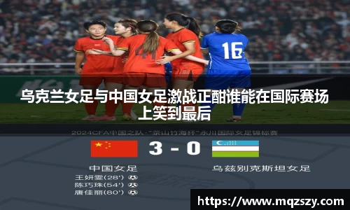 乌克兰女足与中国女足激战正酣谁能在国际赛场上笑到最后