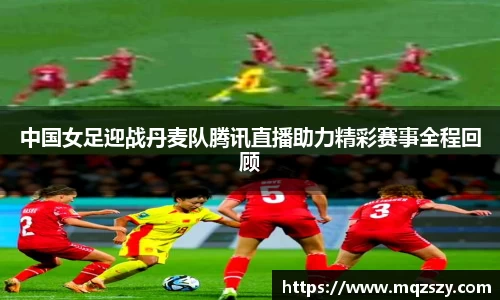 中国女足迎战丹麦队腾讯直播助力精彩赛事全程回顾