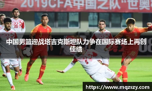 中国男篮迎战塔吉克斯坦队力争在国际赛场上再创佳绩